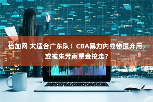 倍加网 太适合广东队！CBA暴力内线惨遭弃用，或被朱芳雨重金挖走？