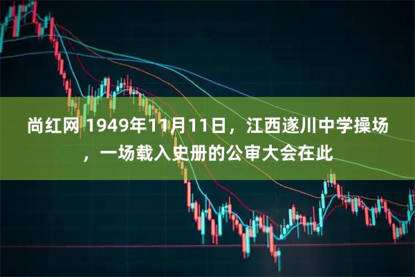 尚红网 1949年11月11日，江西遂川中学操场，一场载入史册的公审大会在此