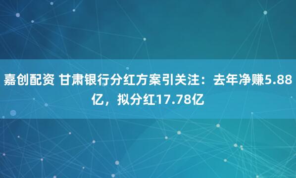 嘉创配资 甘肃银行分红方案引关注：去年净赚5.88亿，拟分红17.78亿
