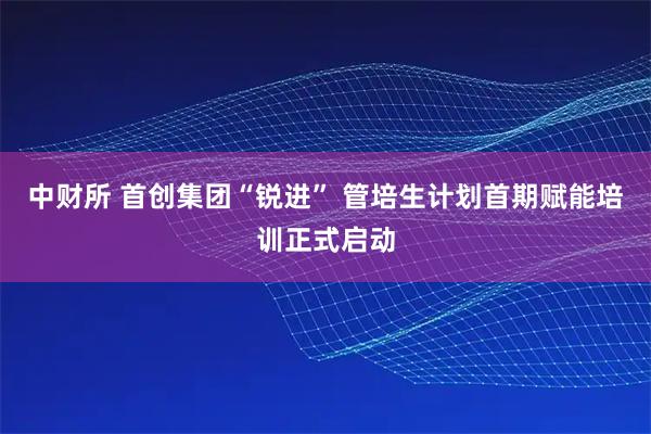 中财所 首创集团“锐进” 管培生计划首期赋能培训正式启动