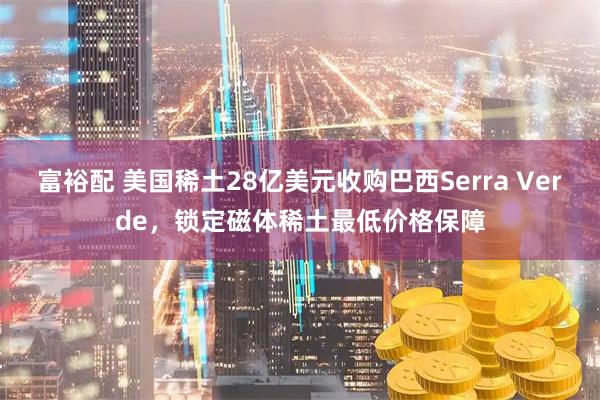 富裕配 美国稀土28亿美元收购巴西Serra Verde，锁定磁体稀土最低价格保障