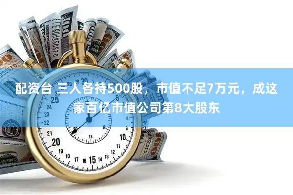 配资台 三人各持500股，市值不足7万元，成这家百亿市值公司第8大股东