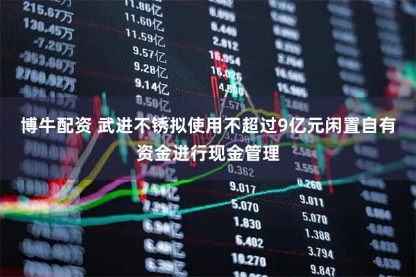 博牛配资 武进不锈拟使用不超过9亿元闲置自有资金进行现金管理