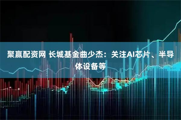 聚赢配资网 长城基金曲少杰:关注AI芯片、半导体设备等