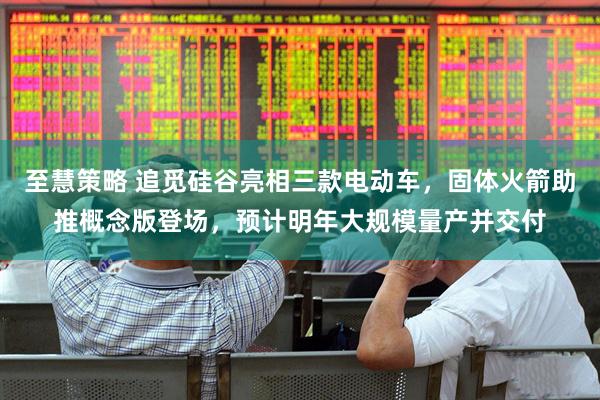 至慧策略 追觅硅谷亮相三款电动车，固体火箭助推概念版登场，预计明年大规模量产并交付