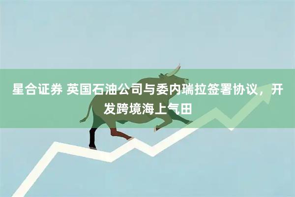 星合证券 英国石油公司与委内瑞拉签署协议，开发跨境海上气田