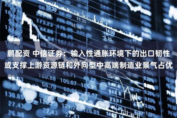 鹏配资 中信证券:输入性通胀环境下的出口韧性或支撑上游资源链和外向型中高端制造业景气占优