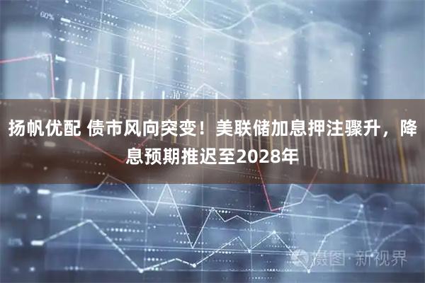 扬帆优配 债市风向突变！美联储加息押注骤升，降息预期推迟至2028年