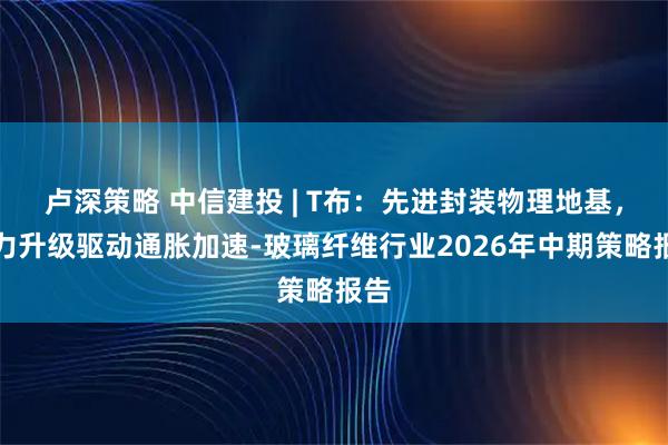 卢深策略 中信建投 | T布:先进封装物理地基,算力升级驱动通胀加速-玻璃纤维行业2026年中期策略报告