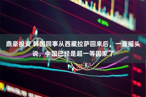 鼎豪投资 韩国同事从西藏拉萨回来后，一直摇头说，中国已经是超一等国家了