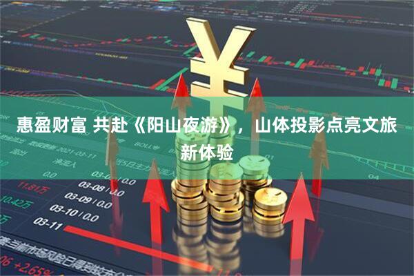 惠盈财富 共赴《阳山夜游》，山体投影点亮文旅新体验