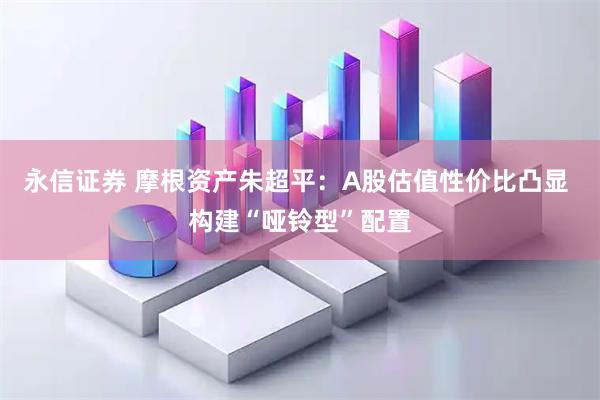 永信证券 摩根资产朱超平：A股估值性价比凸显 构建“哑铃型”配置