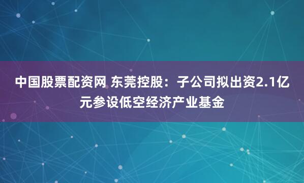 中国股票配资网 东莞控股：子公司拟出资2.1亿元参设低空经济产业基金