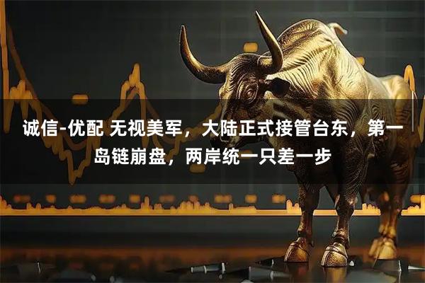 诚信-优配 无视美军，大陆正式接管台东，第一岛链崩盘，两岸统一只差一步