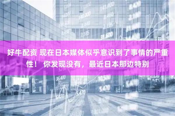 好牛配资 现在日本媒体似乎意识到了事情的严重性！ 你发现没有，最近日本那边特别