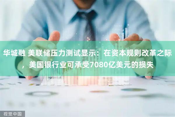 华城融 美联储压力测试显示:在资本规则改革之际,美国银行业可承受7080亿美元的损失