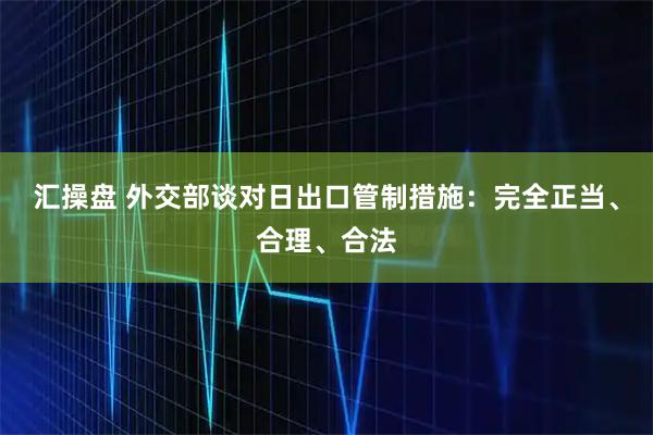 汇操盘 外交部谈对日出口管制措施：完全正当、合理、合法