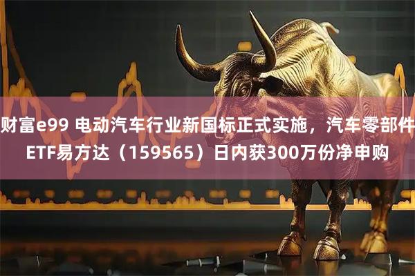 财富e99 电动汽车行业新国标正式实施，汽车零部件ETF易方达（159565）日内获300万份净申购