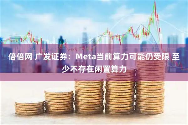 倍倍网 广发证券：Meta当前算力可能仍受限 至少不存在闲置算力