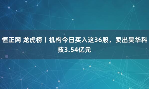 恒正网 龙虎榜丨机构今日买入这36股，卖出昊华科技3.54亿元