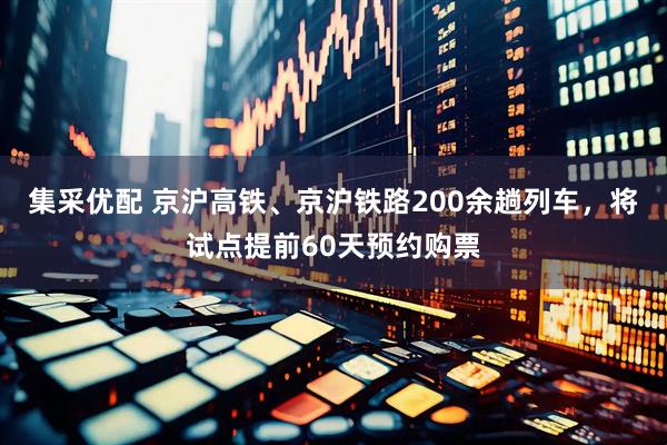 集采优配 京沪高铁、京沪铁路200余趟列车，将试点提前60天预约购票