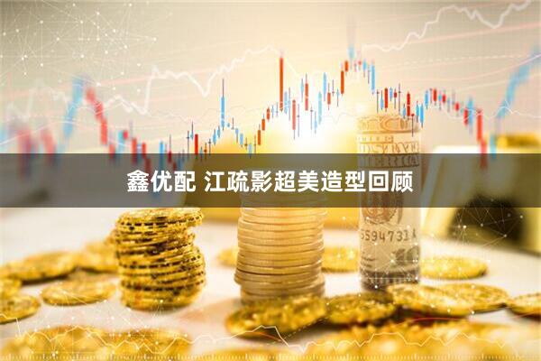鑫优配 江疏影超美造型回顾