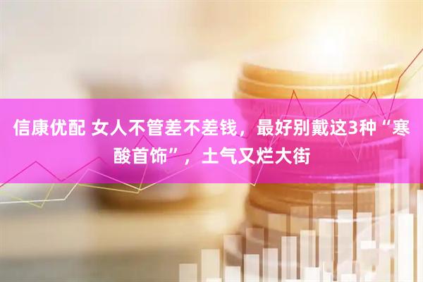 信康优配 女人不管差不差钱，最好别戴这3种“寒酸首饰”，土气又烂大街
