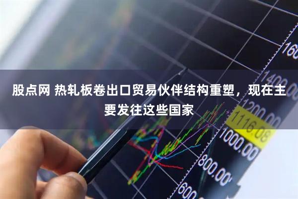 股点网 热轧板卷出口贸易伙伴结构重塑，现在主要发往这些国家
